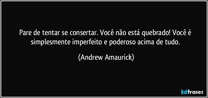 Pare de tentar se consertar. Você não está quebrado! Você é simplesmente imperfeito e poderoso acima de tudo. (Andrew Amaurick)