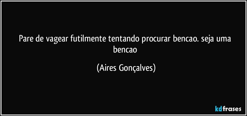 Pare de vagear futilmente tentando procurar bencao. seja uma bencao (Aires Gonçalves)