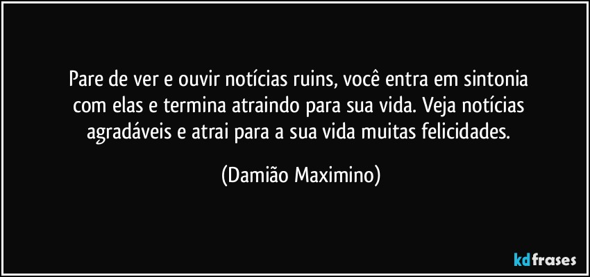 Pare de ver e ouvir notícias ruins, você entra em sintonia 
com elas e termina atraindo para sua vida. Veja notícias 
agradáveis e atrai para a sua vida muitas felicidades. (Damião Maximino)