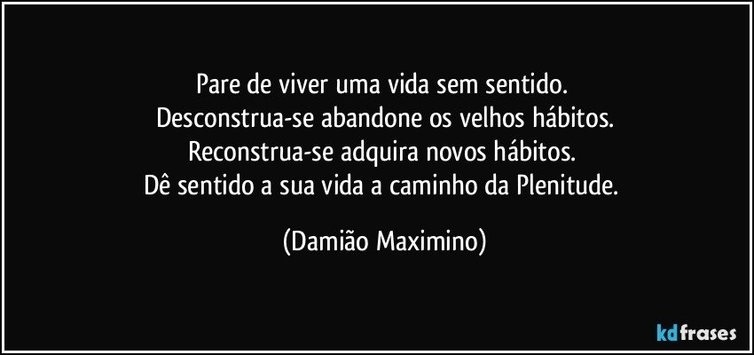 Pare de viver uma vida sem sentido. 
Desconstrua-se abandone os velhos hábitos.
Reconstrua-se adquira novos hábitos. 
Dê sentido a sua vida a caminho da Plenitude. (Damião Maximino)