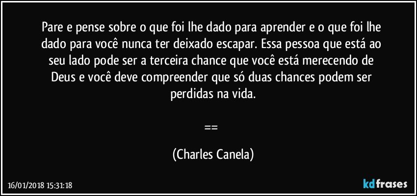 Pare e pense sobre o que foi lhe dado para aprender e o que foi lhe dado para você nunca ter deixado escapar. Essa pessoa que está ao seu lado pode ser a terceira chance que você está merecendo de Deus e você deve compreender que só duas chances podem ser perdidas na vida.

== (Charles Canela)