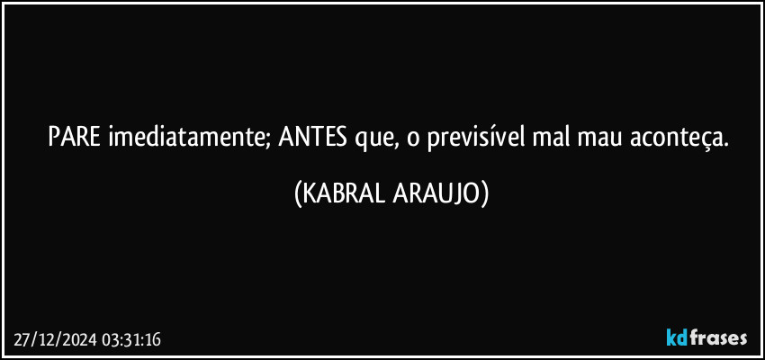 PARE imediatamente; ANTES que, o previsível mal/mau aconteça. (KABRAL ARAUJO)