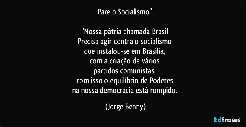 Pare o Socialismo”.

“Nossa pátria chamada Brasil 
Precisa agir contra o socialismo 
que instalou-se em Brasília, 
com a criação de vários 
partidos comunistas, 
com isso o equilíbrio de Poderes 
na nossa democracia está rompido. (Jorge Benny)