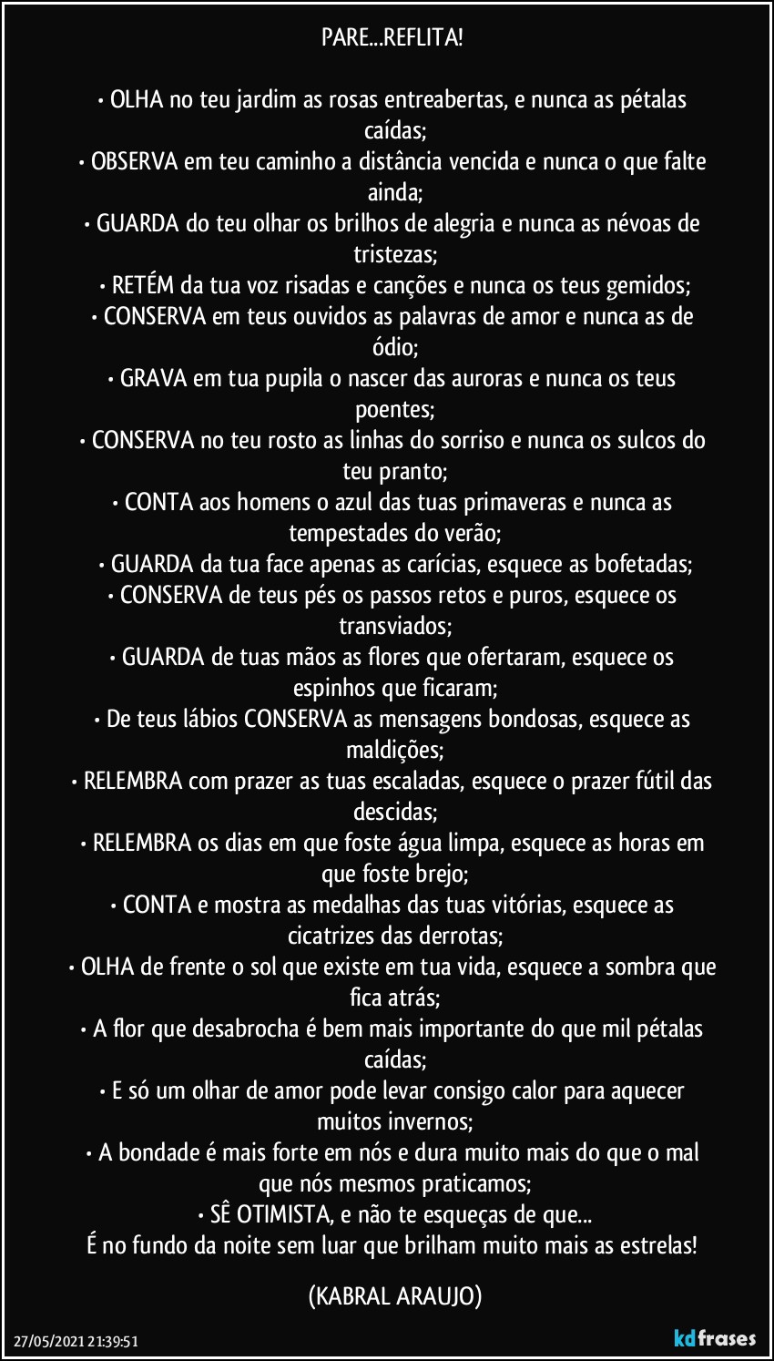 PARE...REFLITA! 

•	OLHA no teu jardim as rosas entreabertas, e nunca as pétalas caídas;
•	OBSERVA em teu caminho a distância vencida e nunca o que falte ainda;
•	GUARDA do teu olhar os brilhos de alegria e nunca as névoas de tristezas;
•	RETÉM da tua voz risadas e canções e nunca os teus gemidos;
•	CONSERVA em teus ouvidos as palavras de amor e nunca as de ódio;
•	GRAVA em tua pupila o nascer das auroras e nunca os teus poentes;
•	CONSERVA no teu rosto as linhas do sorriso e nunca os sulcos do teu pranto;
•	CONTA aos homens o azul das tuas primaveras e nunca as tempestades do verão;
•	GUARDA da tua face apenas as carícias, esquece as bofetadas;
•	CONSERVA de teus pés os passos retos e puros, esquece os transviados;
•	GUARDA de tuas mãos as flores que ofertaram, esquece os espinhos que ficaram;
•	De teus lábios CONSERVA as mensagens bondosas, esquece as maldições;
•	RELEMBRA com prazer as tuas escaladas, esquece o prazer fútil das descidas;
•	RELEMBRA os dias em que foste água limpa, esquece as horas em que foste brejo;
•	CONTA e mostra as medalhas das tuas vitórias, esquece as cicatrizes das derrotas;
•	OLHA de frente o sol que existe em tua vida, esquece a sombra que fica atrás;
•	A flor que desabrocha é bem mais importante do que mil pétalas caídas;
•	E só um olhar de amor pode levar consigo calor para aquecer muitos invernos;
•	A bondade é mais forte em nós e dura muito mais do que o mal que nós mesmos praticamos;
•	SÊ OTIMISTA, e não te esqueças de que...
É no fundo da noite sem luar que brilham muito mais as estrelas! (KABRAL ARAUJO)