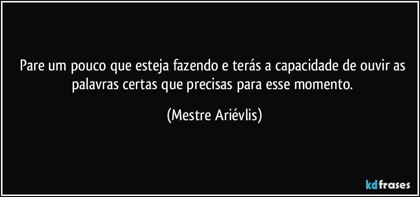 Pare um pouco que esteja fazendo e terás a capacidade de ouvir as palavras certas que precisas para esse  momento. (Mestre Ariévlis)