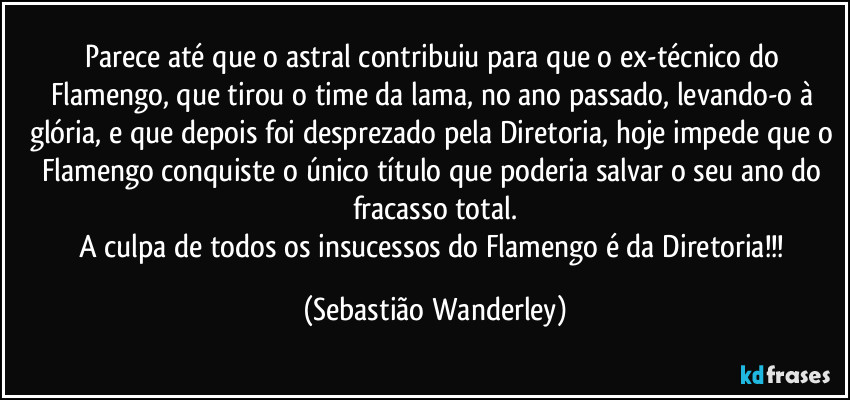 Parece até que o astral contribuiu para que o ex-técnico do Flamengo, que tirou o time da lama, no ano passado, levando-o à glória, e que depois foi desprezado pela Diretoria, hoje impede que o Flamengo conquiste o único título que poderia salvar o seu ano do fracasso total.
A culpa de todos os insucessos do Flamengo é da Diretoria!!! (Sebastião Wanderley)