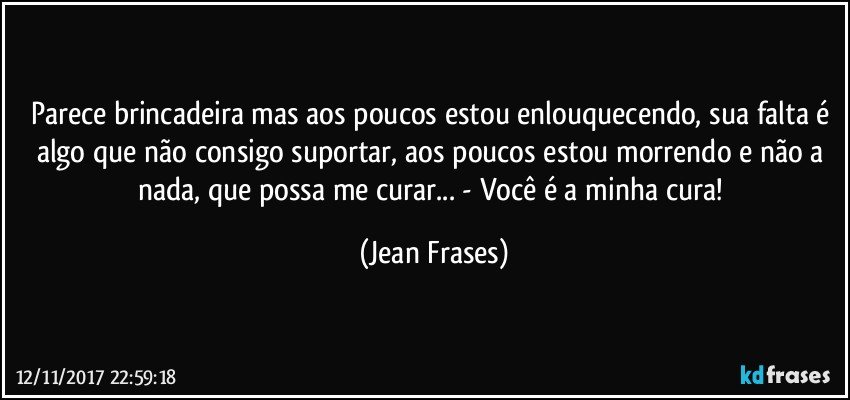 Parece brincadeira mas aos poucos estou enlouquecendo, sua falta é algo que não consigo suportar, aos poucos estou morrendo e não a nada, que possa me curar... - Você é a minha cura! (Jean Frases)