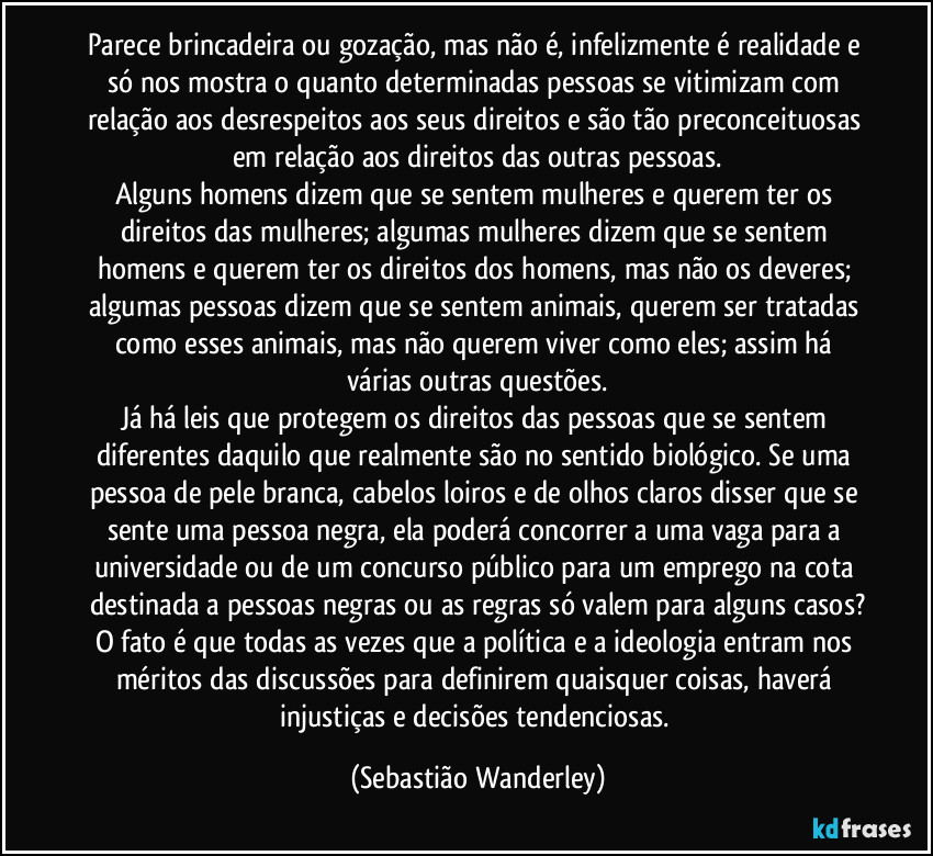 Parece brincadeira ou gozação, mas não é, infelizmente é realidade e só nos mostra o quanto determinadas pessoas se vitimizam com relação aos desrespeitos aos seus direitos e são tão preconceituosas em relação aos direitos das outras pessoas.
Alguns homens dizem que se sentem mulheres e querem ter os direitos das mulheres; algumas mulheres dizem que se sentem homens e querem ter os direitos dos homens, mas não os deveres; algumas pessoas dizem que se sentem animais, querem ser tratadas como esses animais, mas não querem viver como eles; assim há várias outras questões.
Já há leis que protegem os direitos das pessoas que se sentem diferentes daquilo que realmente são no sentido biológico. Se uma pessoa de pele branca, cabelos loiros e de olhos claros disser que se sente uma pessoa negra, ela poderá concorrer a uma vaga para a universidade ou de um concurso público para um emprego na cota destinada a pessoas negras ou as regras só valem para alguns casos?
O fato é que todas as vezes que a política e a ideologia entram nos méritos das discussões para definirem quaisquer coisas, haverá injustiças e decisões tendenciosas. (Sebastião Wanderley)