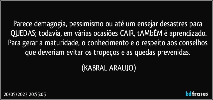 Parece demagogia, pessimismo ou até um ensejar desastres para QUEDAS; todavia, em várias ocasiões CAIR, tAMbÉM é aprendizado.
Para gerar a maturidade, o conhecimento e o respeito aos conselhos que deveriam evitar os tropeços e as quedas prevenidas. (KABRAL ARAUJO)