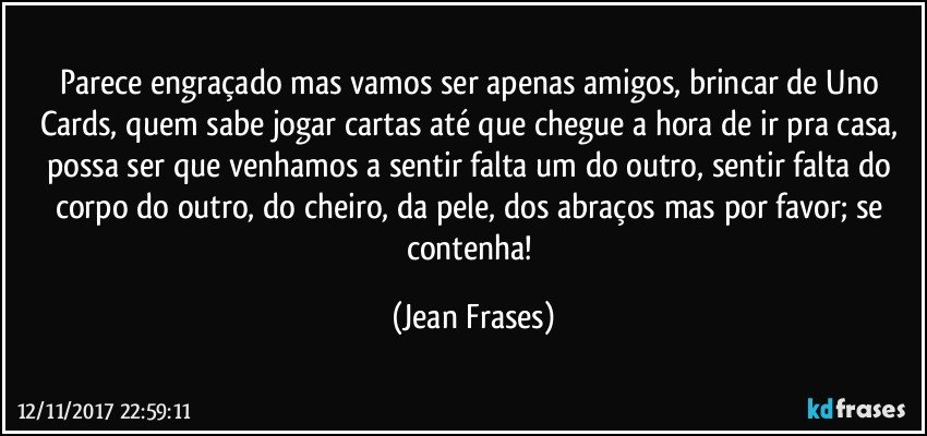 Parece engraçado mas vamos ser apenas amigos, brincar de Uno Cards, quem sabe jogar cartas até que chegue a hora de ir pra casa, possa ser que venhamos a sentir falta um do outro, sentir falta do corpo do outro, do cheiro, da pele, dos abraços mas por favor; se contenha! (Jean Frases)