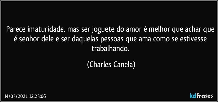 Parece imaturidade, mas ser joguete do amor é melhor que achar que é senhor dele e ser daquelas pessoas que ama como se estivesse trabalhando. (Charles Canela)