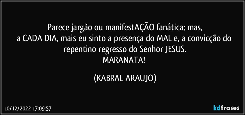 Parece jargão ou manifestAÇÃO fanática; mas,
a CADA DIA, mais eu sinto a  presença do MAL e, a convicção do repentino regresso do Senhor JESUS.
MARANATA! (KABRAL ARAUJO)