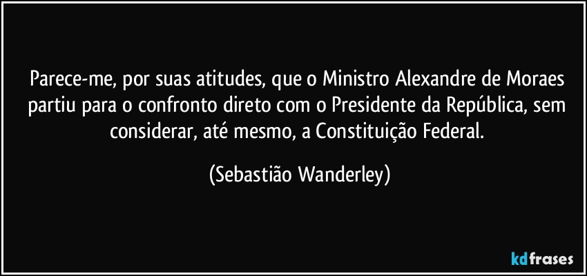 Parece-me, por suas atitudes, que o Ministro Alexandre de Moraes partiu para o confronto direto com o Presidente da República, sem considerar, até mesmo, a Constituição Federal. (Sebastião Wanderley)