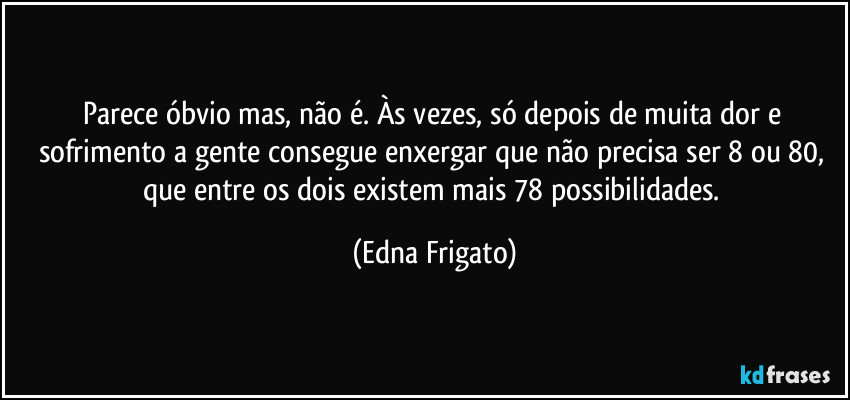Parece óbvio mas, não é.  Às vezes, só depois de muita dor e sofrimento a gente consegue enxergar que não precisa ser 8 ou 80, que entre os dois existem mais 78 possibilidades. (Edna Frigato)