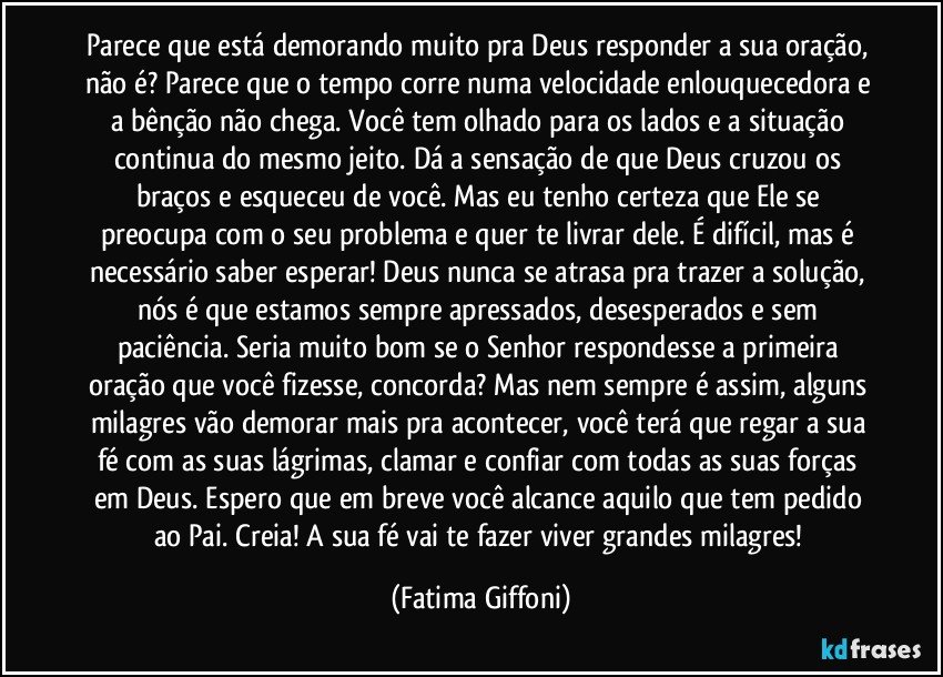 Parece que está demorando muito pra Deus responder a sua oração, não é? Parece que o tempo corre numa velocidade enlouquecedora e a bênção não chega. Você tem olhado para os lados e a situação continua do mesmo jeito. Dá a sensação de que Deus cruzou os braços e esqueceu de você. Mas eu tenho certeza que Ele se preocupa com o seu problema e quer te livrar dele. É difícil, mas é necessário saber esperar! Deus nunca se atrasa pra trazer a solução, nós é que estamos sempre apressados, desesperados e sem paciência. Seria muito bom se o Senhor respondesse a primeira oração que você fizesse, concorda? Mas nem sempre é assim, alguns milagres vão demorar mais pra acontecer, você terá que regar a sua fé com as suas lágrimas, clamar e confiar com todas as suas forças em Deus. Espero que em breve você alcance aquilo que tem pedido ao Pai. Creia! A sua fé vai te fazer viver grandes milagres! (Fatima Giffoni)