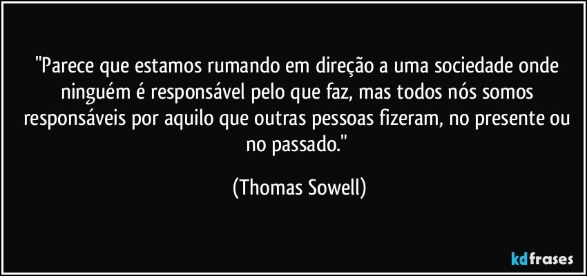 "Parece que estamos rumando em direção a uma sociedade onde ninguém é responsável pelo que faz, mas todos nós somos responsáveis por aquilo que outras pessoas fizeram, no presente ou no passado." (Thomas Sowell)