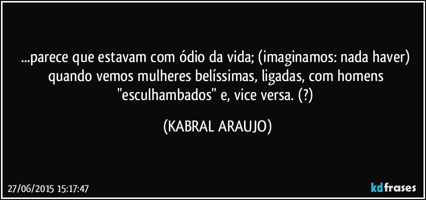 ...parece que estavam com ódio da vida; (imaginamos: nada haver) quando vemos mulheres belíssimas, ligadas, com homens "esculhambados" e, vice versa.  (?) (KABRAL ARAUJO)