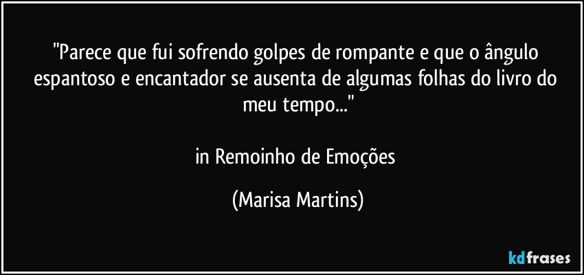 "Parece que fui sofrendo golpes de rompante e que o ângulo espantoso e encantador se ausenta de algumas folhas do livro do meu tempo..."

in Remoinho de Emoções (Marisa Martins)