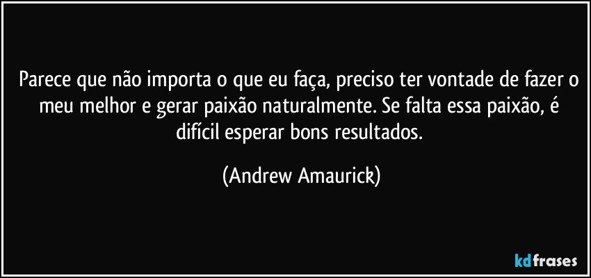 Parece que não importa o que eu faça, preciso ter vontade de fazer o meu melhor e gerar paixão naturalmente. Se falta essa paixão, é difícil esperar bons resultados. (Andrew Amaurick)