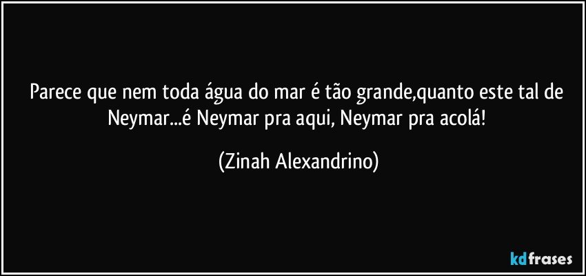 Parece que nem toda água do mar é tão grande,quanto este tal de Neymar...é Neymar pra aqui, Neymar pra acolá! (Zinah Alexandrino)