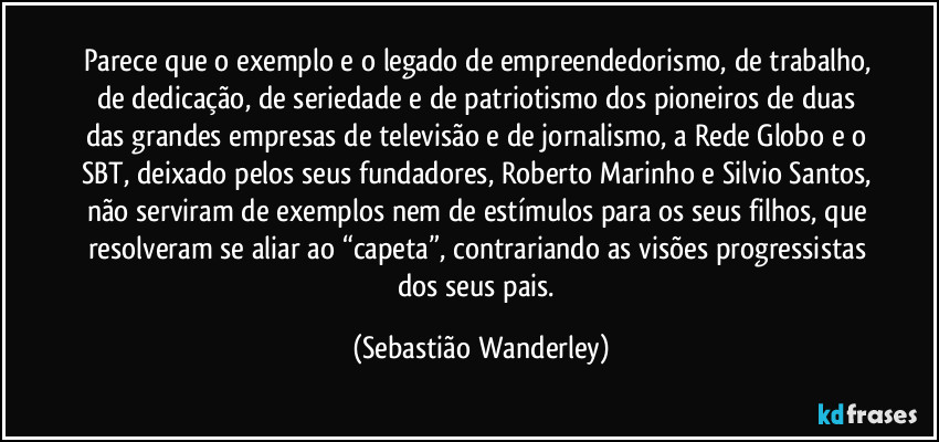 Parece que o exemplo e o legado de empreendedorismo, de trabalho, de dedicação, de seriedade e de patriotismo dos pioneiros de duas das grandes empresas de televisão e de jornalismo, a Rede Globo e o SBT, deixado pelos seus fundadores, Roberto Marinho e Silvio Santos, não serviram de exemplos nem de estímulos para os seus filhos, que resolveram se aliar ao “capeta”, contrariando as visões progressistas dos seus pais. (Sebastião Wanderley)