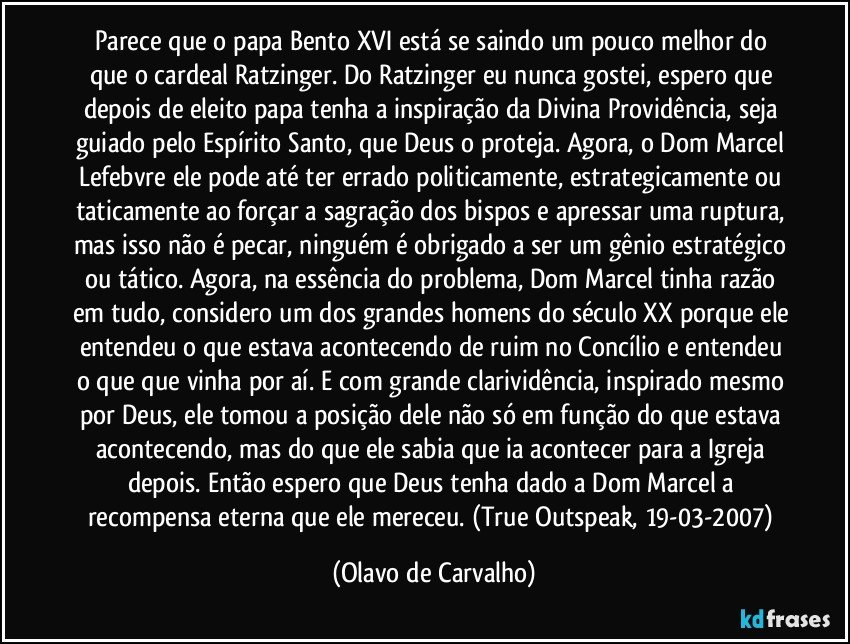 Parece que o papa Bento XVI está se saindo um pouco melhor do que o cardeal Ratzinger. Do Ratzinger eu nunca gostei, espero que depois de eleito papa tenha a inspiração da Divina Providência, seja guiado pelo Espírito Santo, que Deus o proteja. Agora, o Dom Marcel Lefebvre ele pode até ter errado politicamente, estrategicamente ou taticamente ao forçar a sagração dos bispos e apressar uma ruptura, mas isso não é pecar, ninguém é obrigado a ser um gênio estratégico ou tático. Agora, na essência do problema, Dom Marcel tinha razão em tudo, considero um dos grandes homens do século XX porque ele entendeu o que estava acontecendo de ruim no Concílio e entendeu o que que vinha por aí. E com grande clarividência, inspirado mesmo por Deus, ele tomou a posição dele não só em função do que estava acontecendo, mas do que ele sabia que ia acontecer para a Igreja depois. Então espero que Deus tenha dado a Dom Marcel a recompensa eterna que ele mereceu. (True Outspeak, 19-03-2007) (Olavo de Carvalho)