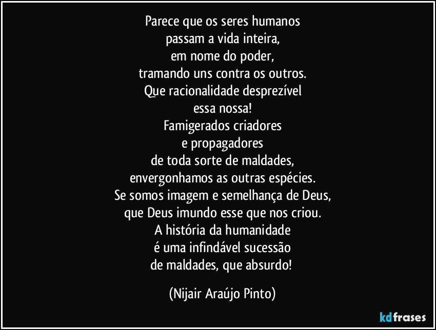 Parece que os seres humanos
passam a vida inteira,
em nome do poder,
tramando uns contra os outros.
Que racionalidade desprezível
essa nossa!
Famigerados criadores
e propagadores
de toda sorte de maldades,
envergonhamos as outras espécies.
Se somos imagem e semelhança de Deus,
que Deus imundo esse que nos criou.
A história da humanidade
é uma infindável sucessão
de maldades, que absurdo! (Nijair Araújo Pinto)