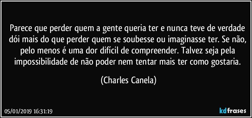 Parece que perder quem a gente queria ter e nunca teve de verdade dói mais do que perder quem se soubesse ou imaginasse ter. Se não, pelo menos é uma dor difícil de compreender. Talvez seja pela impossibilidade de não poder nem tentar mais ter como gostaria. (Charles Canela)