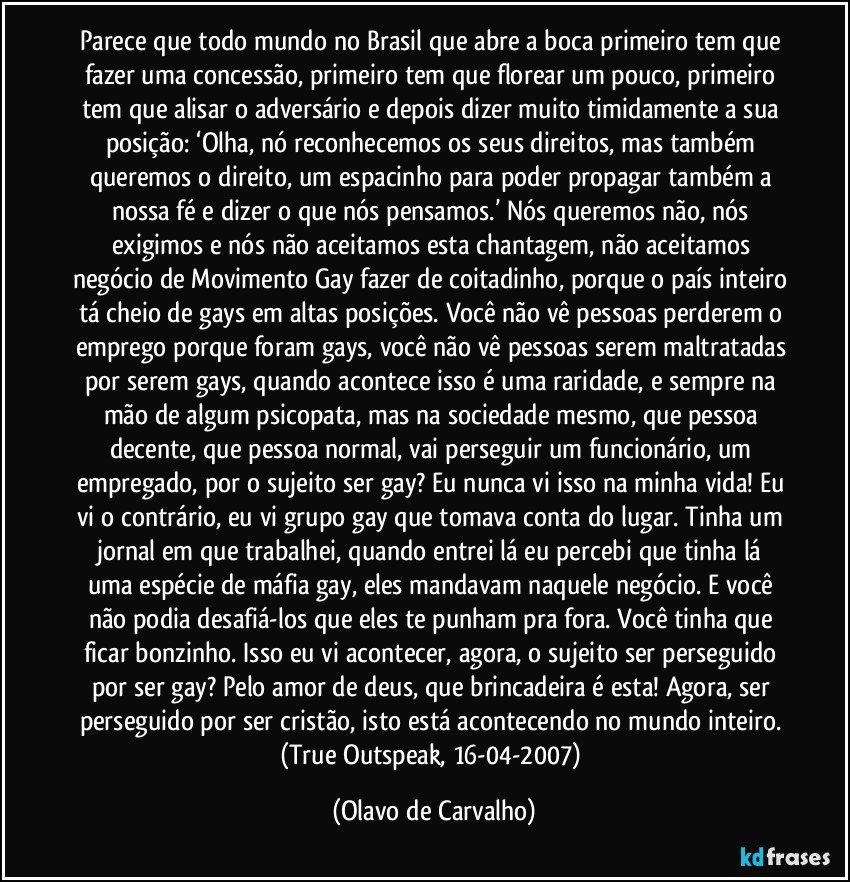 Parece que todo mundo no Brasil que abre a boca primeiro tem que fazer uma concessão, primeiro tem que florear um pouco, primeiro tem que alisar o adversário e depois dizer muito timidamente a sua posição: ‘Olha, nó reconhecemos os seus direitos, mas também queremos o direito, um espacinho para poder propagar também a nossa fé e dizer o que nós pensamos.’ Nós queremos não, nós exigimos e nós não aceitamos esta chantagem, não aceitamos negócio de Movimento Gay fazer de coitadinho, porque o país inteiro tá cheio de gays em altas posições. Você não vê pessoas perderem o emprego porque foram gays, você não vê pessoas serem maltratadas por serem gays, quando acontece isso é uma raridade, e sempre na mão de algum psicopata, mas na sociedade mesmo, que pessoa decente, que pessoa normal, vai perseguir um funcionário, um empregado, por o sujeito ser gay? Eu nunca vi isso na minha vida! Eu vi o contrário, eu vi grupo gay que tomava conta do lugar. Tinha um jornal em que trabalhei, quando entrei lá eu percebi que tinha lá uma espécie de máfia gay, eles mandavam naquele negócio. E você não podia desafiá-los que eles te punham pra fora. Você tinha que ficar bonzinho. Isso eu vi acontecer, agora, o sujeito ser perseguido por ser gay? Pelo amor de deus, que brincadeira é esta! Agora, ser perseguido por ser cristão, isto está acontecendo no mundo inteiro. (True Outspeak, 16-04-2007) (Olavo de Carvalho)