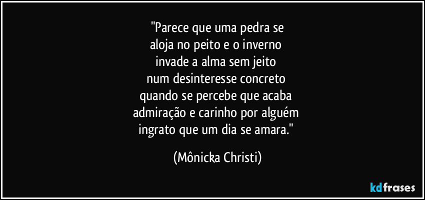"Parece que uma pedra se
aloja no peito e o inverno 
invade a alma sem jeito 
num desinteresse concreto 
quando se percebe que acaba 
admiração e carinho por alguém 
ingrato que um dia se amara." (Mônicka Christi)