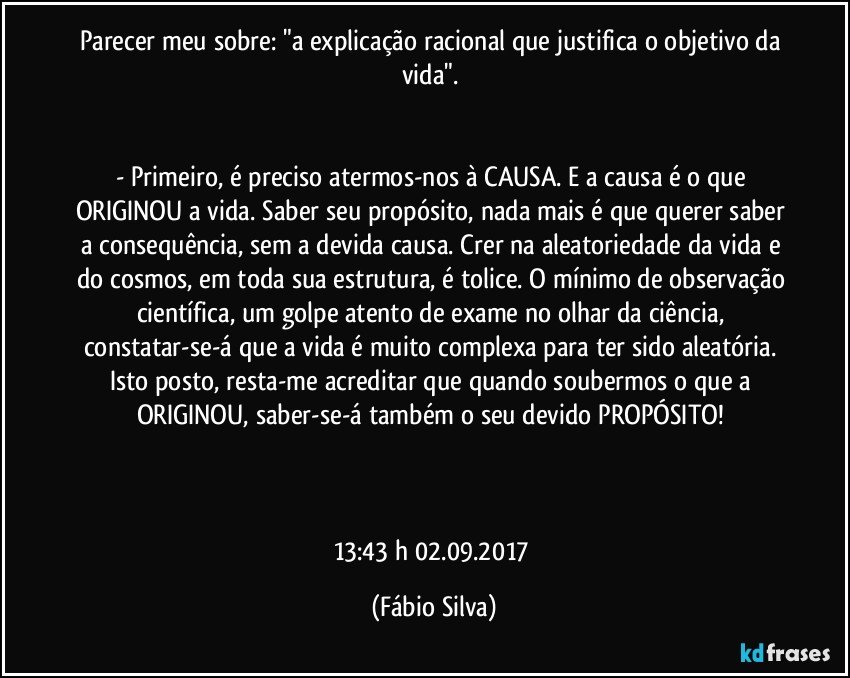 Parecer meu sobre: "a explicação racional que justifica o objetivo da vida". 


- Primeiro, é preciso atermos-nos à CAUSA. E a causa é o que ORIGINOU a vida. Saber seu propósito, nada mais é que querer saber a consequência, sem a devida causa. Crer na aleatoriedade da vida e do cosmos, em toda sua estrutura, é tolice. O mínimo de observação científica, um golpe atento de exame no olhar da ciência, constatar-se-á que a vida é muito complexa para ter sido aleatória. Isto posto, resta-me acreditar que quando soubermos o que a ORIGINOU, saber-se-á também o seu devido PROPÓSITO! 



13:43 h  02.09.2017 (Fábio Silva)