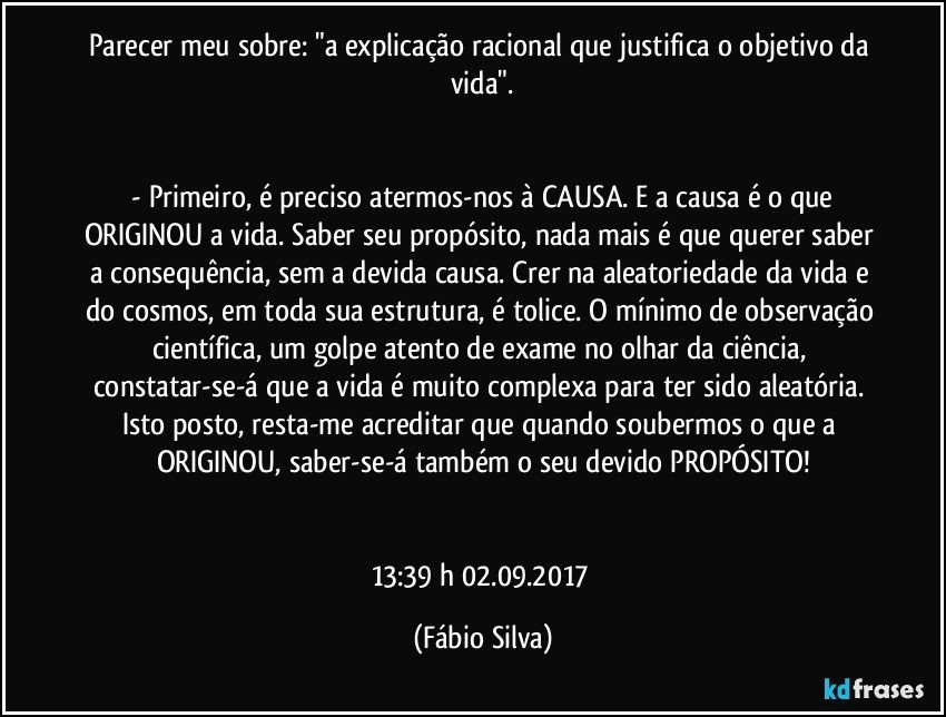 Parecer meu sobre:  "a explicação racional que justifica o objetivo da vida".


 - Primeiro, é preciso atermos-nos à CAUSA. E a causa é o que ORIGINOU a vida. Saber seu propósito, nada mais é que querer saber a consequência, sem a devida causa. Crer na aleatoriedade da vida e do cosmos, em toda sua estrutura, é tolice. O mínimo de observação científica, um golpe atento de exame no olhar da ciência, constatar-se-á que a vida é muito complexa para ter sido aleatória. Isto posto, resta-me acreditar que quando soubermos o que a ORIGINOU, saber-se-á também o seu devido PROPÓSITO!


13:39 h 02.09.2017 (Fábio Silva)