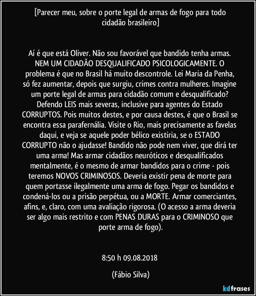 [Parecer meu, sobre o porte legal de armas de fogo para todo cidadão brasileiro]


Aí é que está Oliver. Não sou favorável que bandido tenha armas. NEM UM CIDADÃO DESQUALIFICADO PSICOLOGICAMENTE. O problema é que no Brasil há muito descontrole. Lei Maria da Penha, só fez aumentar, depois que surgiu, crimes contra mulheres. Imagine um porte legal de armas para cidadão comum e desqualificado? Defendo LEIS mais severas, inclusive para agentes do Estado CORRUPTOS. Pois muitos destes, e por causa destes, é que o Brasil se encontra essa parafernália. Visite o Rio, mais precisamente as favelas daqui, e veja se aquele poder bélico existiria, se o ESTADO CORRUPTO não o ajudasse! Bandido não pode nem viver, que dirá ter uma arma! Mas armar cidadãos neuróticos e desqualificados mentalmente, é o mesmo de armar bandidos para o crime - pois teremos NOVOS CRIMINOSOS. Deveria existir pena de morte para quem portasse ilegalmente uma arma de fogo. Pegar os bandidos e condená-los ou a prisão perpétua, ou a MORTE. Armar comerciantes, afins, e, claro, com uma avaliação rigorosa. (O acesso a arma deveria ser algo mais restrito e com PENAS DURAS para o CRIMINOSO que porte arma de fogo).


8:50 h 09.08.2018 (Fábio Silva)