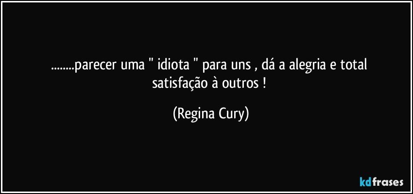 ...parecer  uma   " idiota  " para uns ,  dá a alegria  e total satisfação à outros ! (Regina Cury)