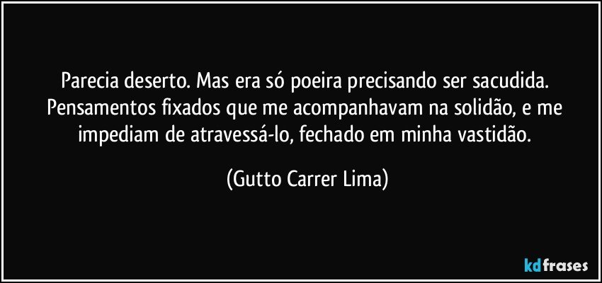 Parecia deserto. Mas era só poeira precisando ser sacudida. Pensamentos fixados que me acompanhavam na solidão, e me impediam de atravessá-lo, fechado em minha vastidão. (Gutto Carrer Lima)