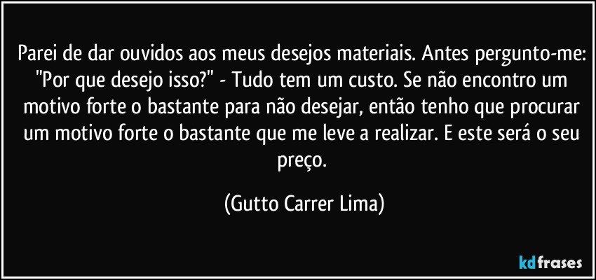 Parei de dar ouvidos aos meus desejos materiais. Antes pergunto-me: "Por que desejo isso?" - Tudo tem um custo. Se não encontro um motivo forte o bastante para não desejar, então tenho que procurar um motivo forte o bastante que me leve a realizar. E este será o seu preço. (Gutto Carrer Lima)