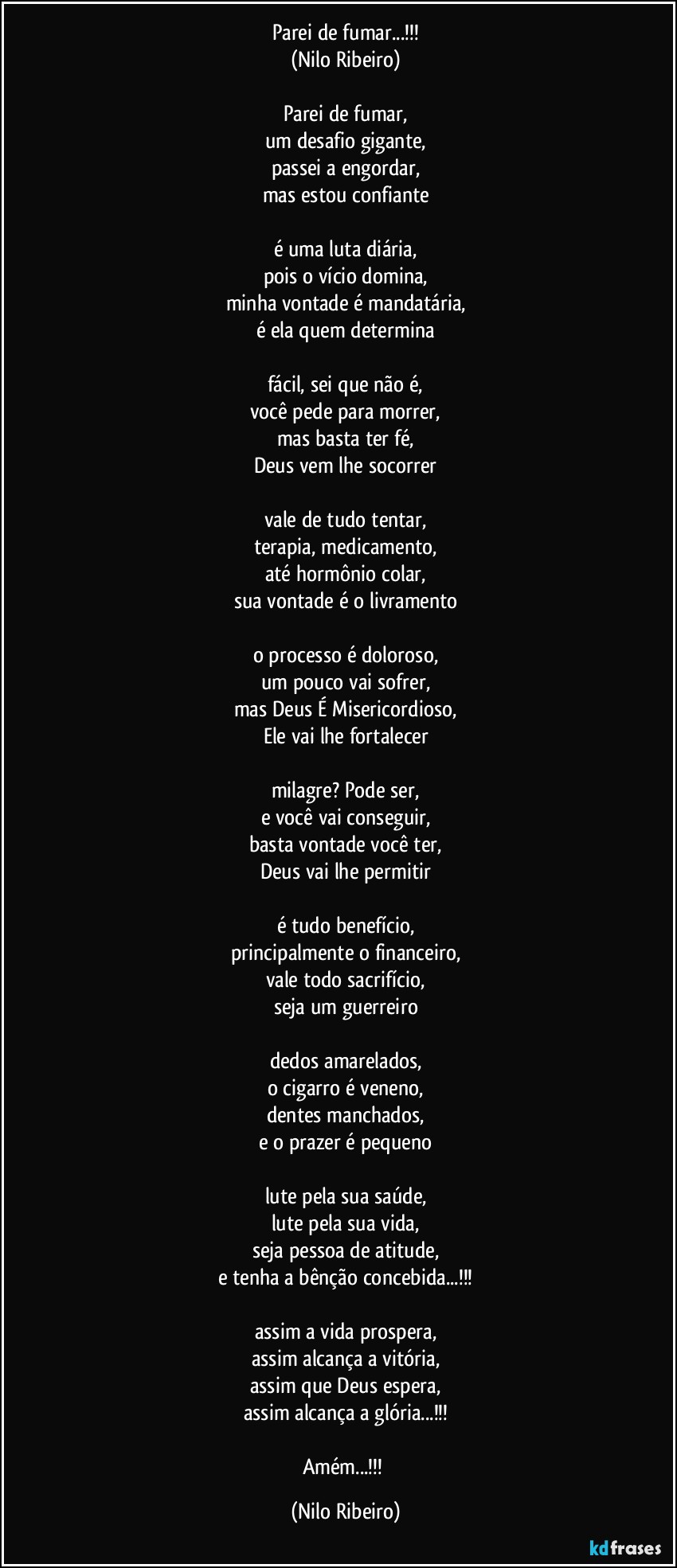 Parei de fumar...!!!
(Nilo Ribeiro)

Parei de fumar,
um desafio gigante,
passei a engordar,
mas estou confiante

é uma luta diária,
pois o vício domina,
minha vontade é mandatária,
é ela quem determina

fácil, sei que não é,
você pede para morrer,
mas basta ter fé,
Deus vem lhe socorrer

vale de tudo tentar,
terapia, medicamento,
até hormônio colar,
sua vontade é o livramento

o processo é doloroso,
um pouco vai sofrer,
mas Deus É Misericordioso,
Ele vai lhe fortalecer

milagre? Pode ser,
e você vai conseguir,
basta vontade você ter,
Deus vai lhe permitir

é tudo benefício,
principalmente o financeiro,
vale todo sacrifício,
seja um guerreiro

dedos amarelados,
o cigarro é veneno,
dentes manchados,
e o prazer é pequeno

lute pela sua saúde,
lute pela sua vida,
seja pessoa de atitude,
e tenha a bênção concebida...!!!

assim a vida prospera,
assim alcança a vitória,
assim que Deus espera,
assim alcança a glória...!!!

Amém...!!! (Nilo Ribeiro)