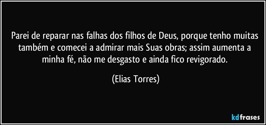 Parei de reparar nas falhas dos filhos de Deus, porque tenho muitas também e comecei a admirar mais Suas obras; assim aumenta a minha fé, não me desgasto e ainda fico revigorado. (Elias Torres)