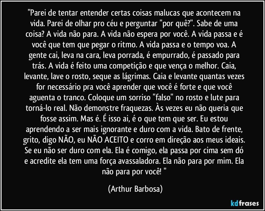 "Parei de tentar entender certas coisas malucas que acontecem na vida. Parei de olhar pro céu e perguntar "por quê?". Sabe de uma coisa? A vida não para. A vida não espera por você. A vida passa e é você que tem que pegar o ritmo. A vida passa e o tempo voa. A gente cai, leva na cara, leva porrada, é empurrado, é passado para trás. A vida é feito uma competição e que vença o melhor. Caia, levante, lave o rosto, seque as lágrimas. Caia e levante quantas vezes for necessário pra você aprender que você é forte e que você aguenta o tranco. Coloque um sorriso "falso" no rosto e lute para torná-lo real. Não demonstre fraquezas. Às vezes eu não queria que fosse assim. Mas é. É isso ai, é o que tem que ser. Eu estou aprendendo a ser mais ignorante e duro com a vida. Bato de frente, grito, digo NÃO, eu NÃO ACEITO e corro em direção aos meus ideais. Se eu não ser duro com ela. Ela é comigo, ela passa por cima sem dó e acredite ela tem uma força avassaladora. Ela não para por mim. Ela não para por você! " (Arthur Barbosa)