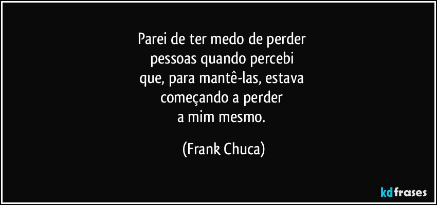 Parei de ter medo de perder 
pessoas quando percebi 
que, para mantê-las, estava 
começando a perder 
a mim mesmo. (Frank Chuca)