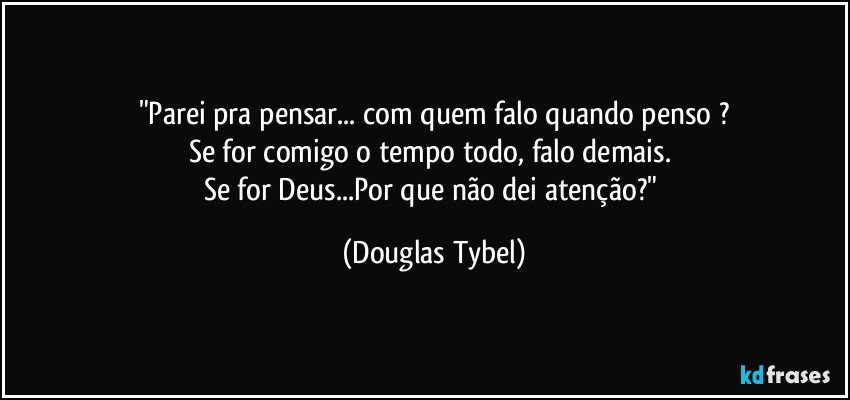 "Parei pra pensar... com quem falo quando penso ?
Se for comigo o tempo todo, falo demais. 
Se for Deus...Por que não dei atenção?" (Douglas Tybel)