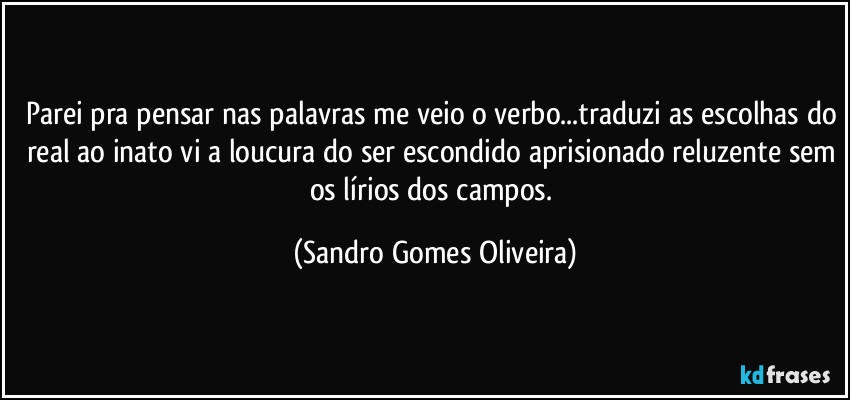 Parei pra pensar nas palavras me veio o verbo...traduzi as escolhas do real ao inato vi a loucura do ser escondido aprisionado reluzente sem os lírios dos campos. (Sandro Gomes Oliveira)