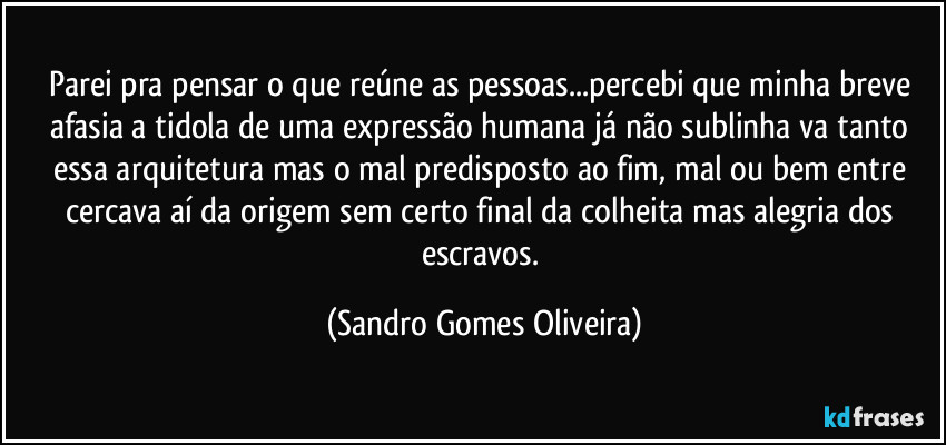 Parei pra pensar o que reúne as pessoas...percebi que minha breve afasia a tidola de uma expressão humana já não sublinha va tanto essa arquitetura mas o mal predisposto ao fim, mal ou bem entre cercava aí da origem sem certo final da colheita mas alegria dos escravos. (Sandro Gomes Oliveira)