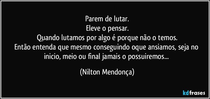 Parem de lutar.
Eleve o pensar.
Quando lutamos por algo é porque não o temos.
Então entenda que mesmo conseguindo oque ansiamos, seja no inicio, meio ou final jamais o possuiremos... (Nilton Mendonça)