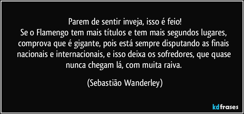 Parem de sentir inveja, isso é feio!
Se o Flamengo tem mais títulos e tem mais segundos lugares, comprova que é gigante, pois está sempre disputando as finais nacionais e internacionais, e isso deixa os sofredores, que quase nunca chegam lá, com muita raiva. (Sebastião Wanderley)