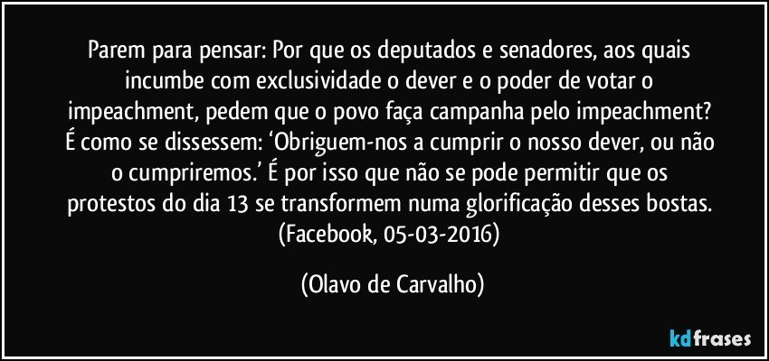 Parem para pensar: Por que os deputados e senadores, aos quais incumbe com exclusividade o dever e o poder de votar o impeachment, pedem que o povo faça campanha pelo impeachment? É como se dissessem: ‘Obriguem-nos a cumprir o nosso dever, ou não o cumpriremos.’ É por isso que não se pode permitir que os protestos do dia 13 se transformem numa glorificação desses bostas. (Facebook, 05-03-2016) (Olavo de Carvalho)