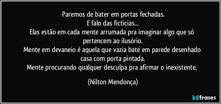 ⁠Paremos de bater em portas fechadas.
E falo das fictícias...
Elas estão em cada mente arrumada pra imaginar algo que só pertencem ao ilusório.
Mente em devaneio é aquela que vazia bate em parede desenhado casa com porta pintada.
Mente procurando qualquer desculpa pra afirmar o inexistente. (Nilton Mendonça)