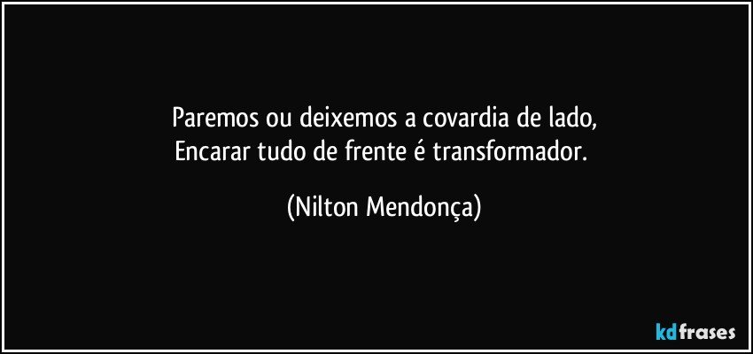 Paremos ou deixemos a covardia de lado,
Encarar tudo de frente é transformador. (Nilton Mendonça)