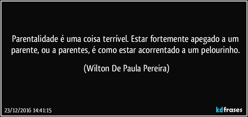 Parentalidade é uma coisa terrível. Estar fortemente apegado a um parente, ou a parentes, é como estar acorrentado a um pelourinho. (Wilton De Paula Pereira)