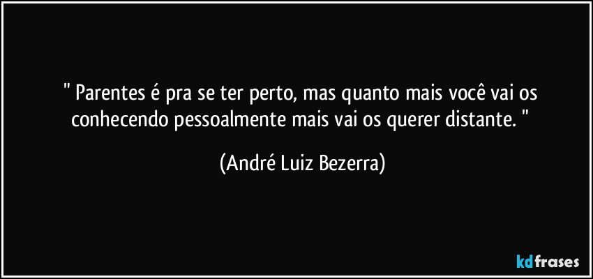 " Parentes é pra se ter perto, mas quanto mais você vai os conhecendo pessoalmente mais vai os querer distante. " (André Luiz Bezerra)